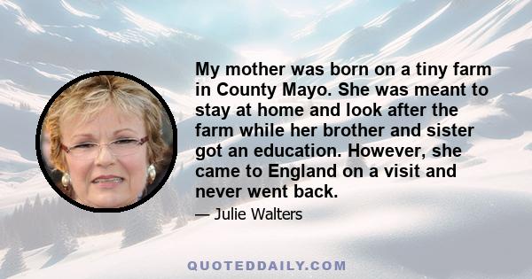 My mother was born on a tiny farm in County Mayo. She was meant to stay at home and look after the farm while her brother and sister got an education. However, she came to England on a visit and never went back.