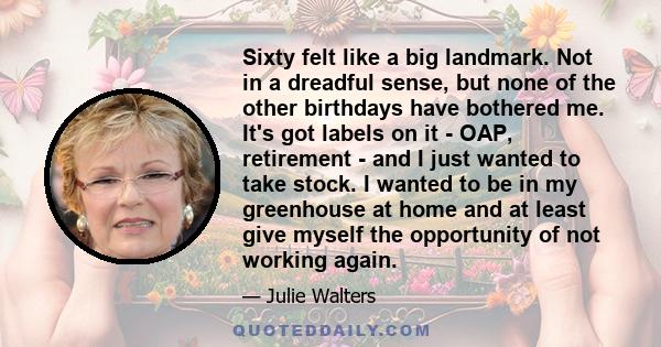 Sixty felt like a big landmark. Not in a dreadful sense, but none of the other birthdays have bothered me. It's got labels on it - OAP, retirement - and I just wanted to take stock. I wanted to be in my greenhouse at