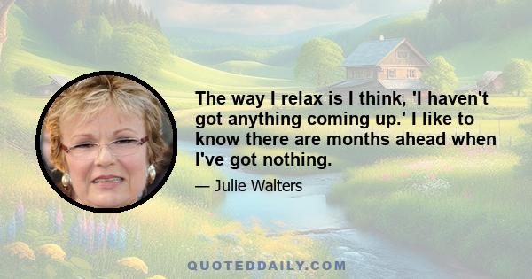 The way I relax is I think, 'I haven't got anything coming up.' I like to know there are months ahead when I've got nothing.