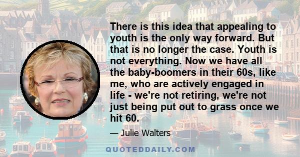 There is this idea that appealing to youth is the only way forward. But that is no longer the case. Youth is not everything. Now we have all the baby-boomers in their 60s, like me, who are actively engaged in life -