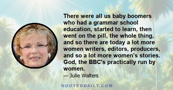 There were all us baby boomers who had a grammar school education, started to learn, then went on the pill, the whole thing, and so there are today a lot more women writers, editors, producers, and so a lot more women's 