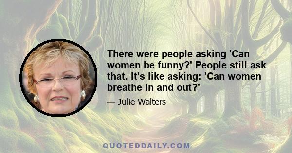 There were people asking 'Can women be funny?' People still ask that. It's like asking: 'Can women breathe in and out?'