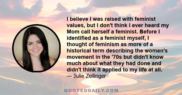 I believe I was raised with feminist values, but I don't think I ever heard my Mom call herself a feminist. Before I identified as a feminist myself, I thought of feminism as more of a historical term describing the