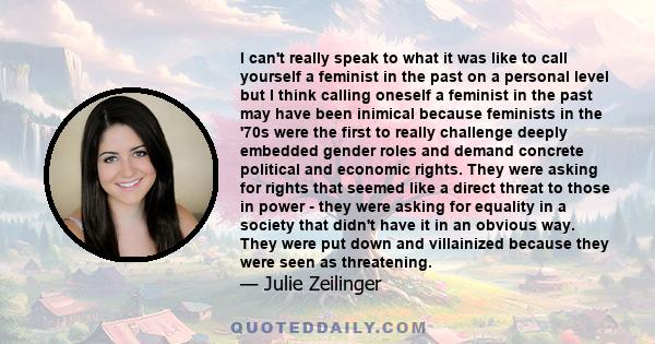 I can't really speak to what it was like to call yourself a feminist in the past on a personal level but I think calling oneself a feminist in the past may have been inimical because feminists in the '70s were the first 