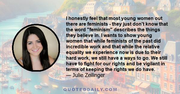 I honestly feel that most young women out there are feminists - they just don't know that the word feminism describes the things they believe in. I wants to show young women that while feminists of the past did