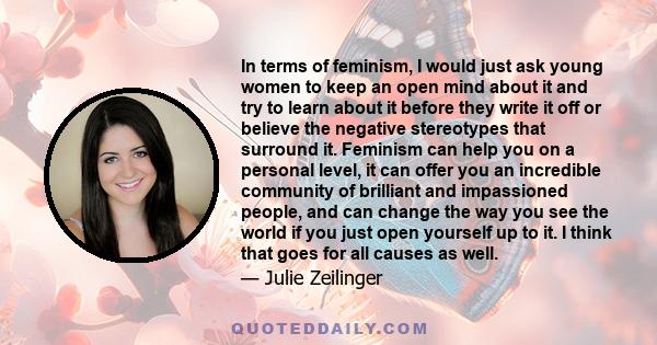 In terms of feminism, I would just ask young women to keep an open mind about it and try to learn about it before they write it off or believe the negative stereotypes that surround it. Feminism can help you on a