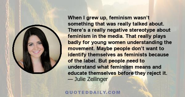 When I grew up, feminism wasn’t something that was really talked about. There’s a really negative stereotype about feminism in the media. That really plays badly for young women understanding the movement. Maybe people