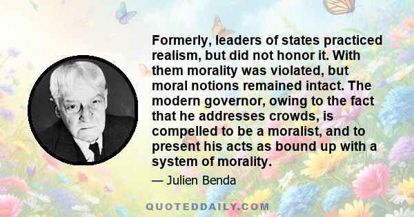 Formerly, leaders of states practiced realism, but did not honor it. With them morality was violated, but moral notions remained intact. The modern governor, owing to the fact that he addresses crowds, is compelled to