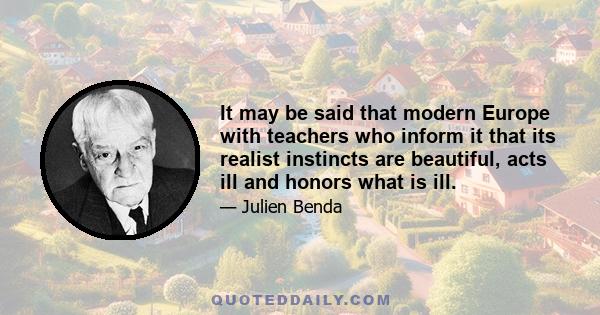 It may be said that modern Europe with teachers who inform it that its realist instincts are beautiful, acts ill and honors what is ill.