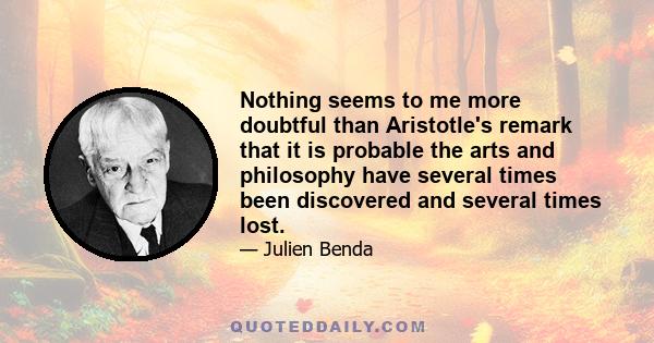 Nothing seems to me more doubtful than Aristotle's remark that it is probable the arts and philosophy have several times been discovered and several times lost.