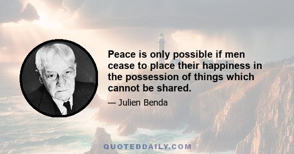 Peace is only possible if men cease to place their happiness in the possession of things which cannot be shared, and if they raise themselves to a point where they adopt an abstract principle superior to their egotisms. 