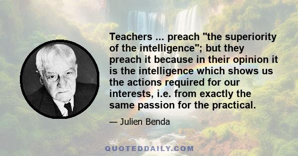 Teachers ... preach the superiority of the intelligence; but they preach it because in their opinion it is the intelligence which shows us the actions required for our interests, i.e. from exactly the same passion for