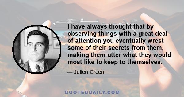 I have always thought that by observing things with a great deal of attention you eventually wrest some of their secrets from them, making them utter what they would most like to keep to themselves.