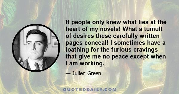 If people only knew what lies at the heart of my novels! What a tumult of desires these carefully written pages conceal! I sometimes have a loathing for the furious cravings that give me no peace except when I am