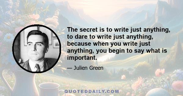 The secret is to write just anything, to dare to write just anything, because when you write just anything, you begin to say what is important.