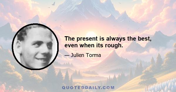 The present is always the best, even when its rough.