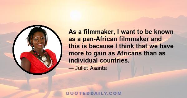 As a filmmaker, I want to be known as a pan-African filmmaker and this is because I think that we have more to gain as Africans than as individual countries.