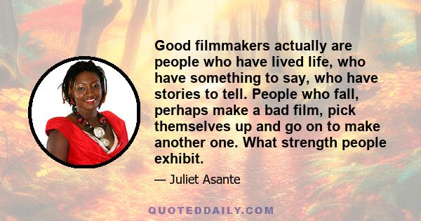 Good filmmakers actually are people who have lived life, who have something to say, who have stories to tell. People who fall, perhaps make a bad film, pick themselves up and go on to make another one. What strength