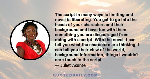 The script in many ways is limiting and novel is liberating. You get to go into the heads of your characters and their background and have fun with them; something you are discouraged from doing with a script. With the