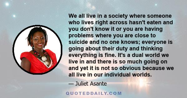 We all live in a society where someone who lives right across hasn't eaten and you don't know it or you are having problems where you are close to suicide and no one knows; everyone is going about their duty and