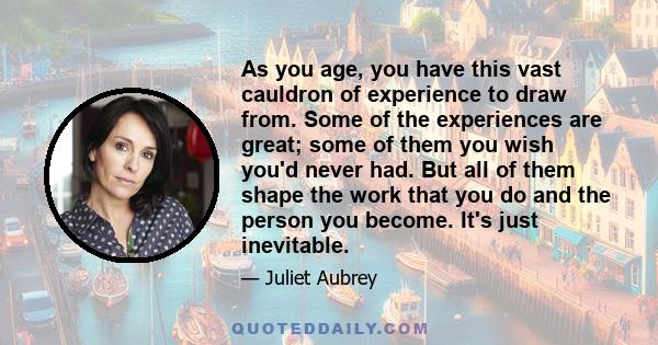 As you age, you have this vast cauldron of experience to draw from. Some of the experiences are great; some of them you wish you'd never had. But all of them shape the work that you do and the person you become. It's