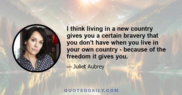 I think living in a new country gives you a certain bravery that you don't have when you live in your own country - because of the freedom it gives you.