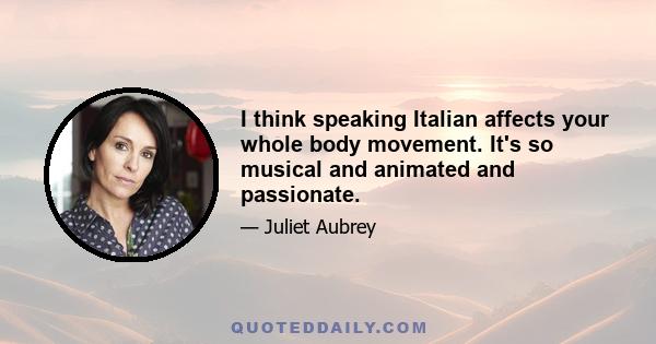 I think speaking Italian affects your whole body movement. It's so musical and animated and passionate.