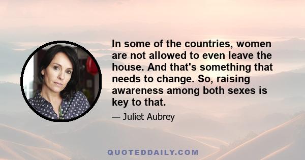 In some of the countries, women are not allowed to even leave the house. And that's something that needs to change. So, raising awareness among both sexes is key to that.