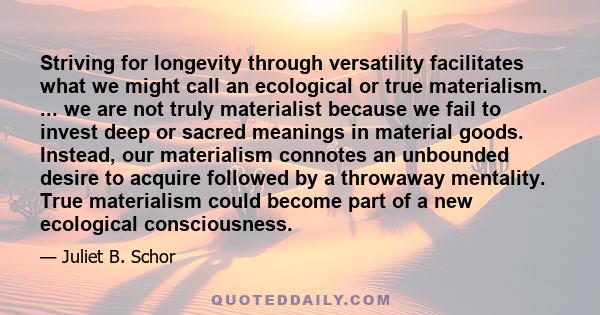 Striving for longevity through versatility facilitates what we might call an ecological or true materialism. ... we are not truly materialist because we fail to invest deep or sacred meanings in material goods. Instead, 