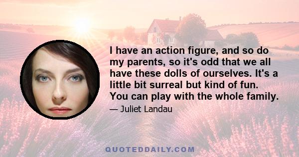 I have an action figure, and so do my parents, so it's odd that we all have these dolls of ourselves. It's a little bit surreal but kind of fun. You can play with the whole family.