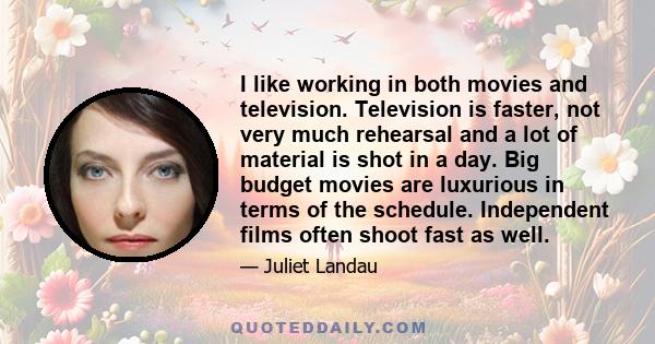 I like working in both movies and television. Television is faster, not very much rehearsal and a lot of material is shot in a day. Big budget movies are luxurious in terms of the schedule. Independent films often shoot 