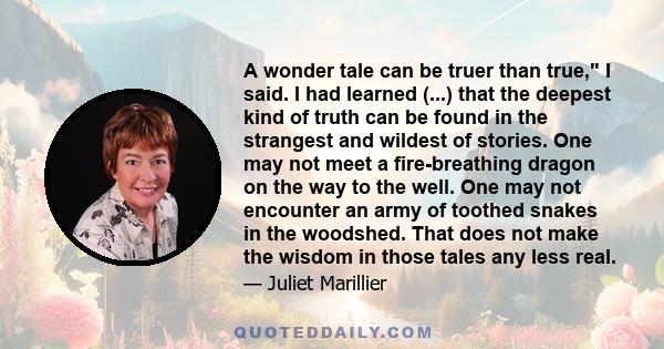 A wonder tale can be truer than true, I said. I had learned (...) that the deepest kind of truth can be found in the strangest and wildest of stories. One may not meet a fire-breathing dragon on the way to the well. One 