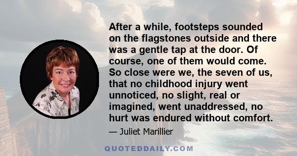 After a while, footsteps sounded on the flagstones outside and there was a gentle tap at the door. Of course, one of them would come. So close were we, the seven of us, that no childhood injury went unnoticed, no