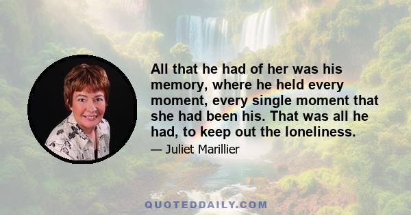 All that he had of her was his memory, where he held every moment, every single moment that she had been his. That was all he had, to keep out the loneliness.