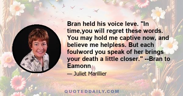 Bran held his voice leve. In time,you will regret these words. You may hold me captive now, and believe me helpless. But each foulword you speak of her brings your death a little closer. --Bran to Eamonn