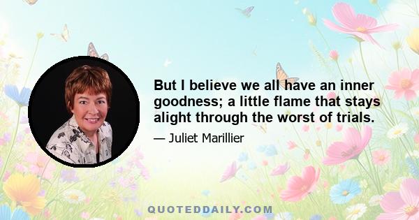 But I believe we all have an inner goodness; a little flame that stays alight through the worst of trials.