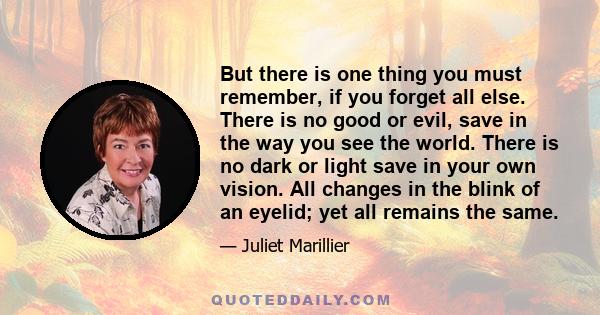 But there is one thing you must remember, if you forget all else. There is no good or evil, save in the way you see the world. There is no dark or light save in your own vision. All changes in the blink of an eyelid;