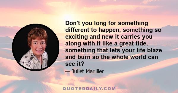 Don't you long for something different to happen, something so exciting and new it carries you along with it like a great tide, something that lets your life blaze and burn so the whole world can see it?