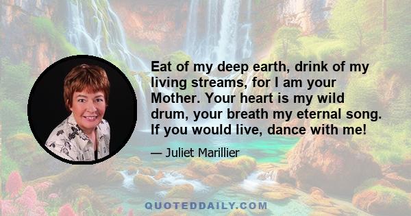 Eat of my deep earth, drink of my living streams, for I am your Mother. Your heart is my wild drum, your breath my eternal song. If you would live, dance with me!