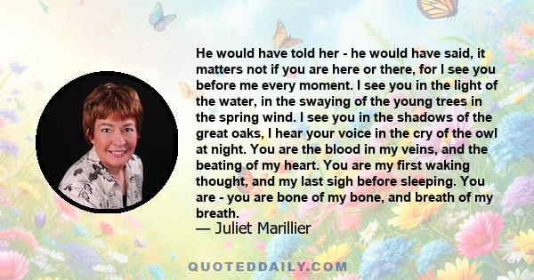 He would have told her - he would have said, it matters not if you are here or there, for I see you before me every moment. I see you in the light of the water, in the swaying of the young trees in the spring wind. I