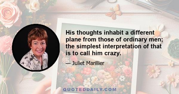 His thoughts inhabit a different plane from those of ordinary men; the simplest interpretation of that is to call him crazy.