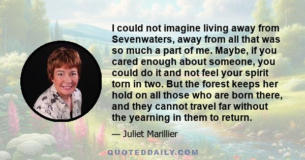 I could not imagine living away from Sevenwaters, away from all that was so much a part of me. Maybe, if you cared enough about someone, you could do it and not feel your spirit torn in two. But the forest keeps her