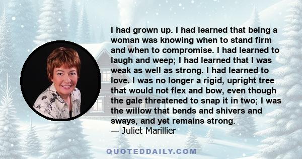 I had grown up. I had learned that being a woman was knowing when to stand firm and when to compromise. I had learned to laugh and weep; I had learned that I was weak as well as strong. I had learned to love. I was no