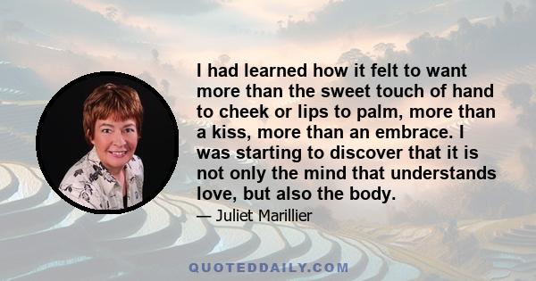 I had learned how it felt to want more than the sweet touch of hand to cheek or lips to palm, more than a kiss, more than an embrace. I was starting to discover that it is not only the mind that understands love, but