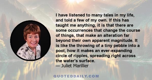 I have listened to many tales in my life, and told a few of my own. If this has taught me anything, it is that there are some occurrences that change the course of things, that make an alteration far beyond their own