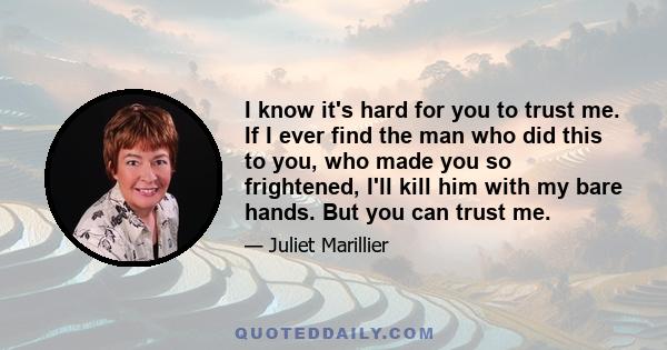 I know it's hard for you to trust me. If I ever find the man who did this to you, who made you so frightened, I'll kill him with my bare hands. But you can trust me.