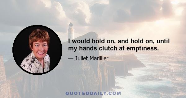 I would hold on, and hold on, until my hands clutch at emptiness.