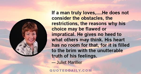 If a man truly loves,....He does not consider the obstacles, the restrictions, the reasons why his choice may be flawed or impratical. He gives no heed to what others may think. His heart has no room for that, for it is 