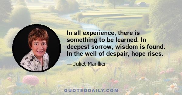 In all experience, there is something to be learned. In deepest sorrow, wisdom is found. In the well of despair, hope rises.