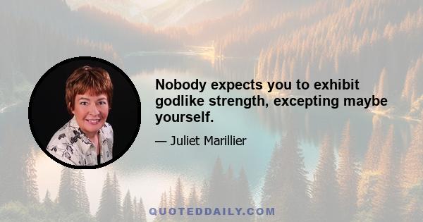 Nobody expects you to exhibit godlike strength, excepting maybe yourself.